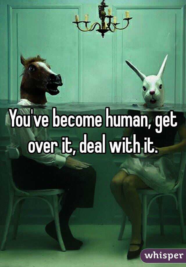 You've become human, get over it, deal with it.