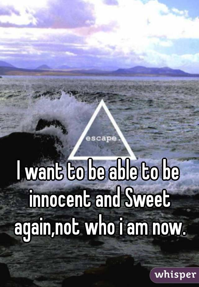 I want to be able to be innocent and Sweet again,not who i am now.