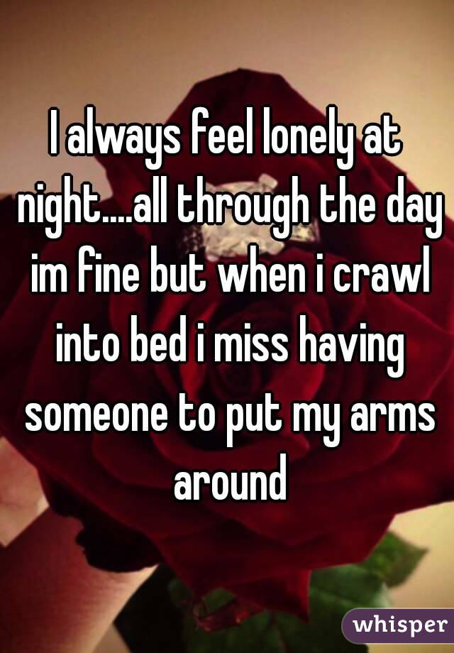 I always feel lonely at night....all through the day im fine but when i crawl into bed i miss having someone to put my arms around