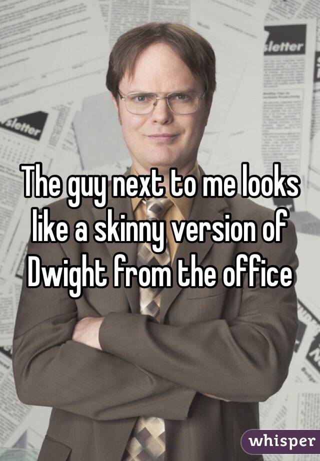 The guy next to me looks like a skinny version of Dwight from the office