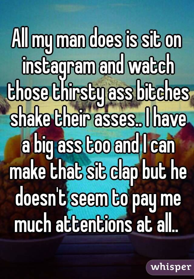 All my man does is sit on instagram and watch those thirsty ass bitches shake their asses.. I have a big ass too and I can make that sit clap but he doesn't seem to pay me much attentions at all.. 