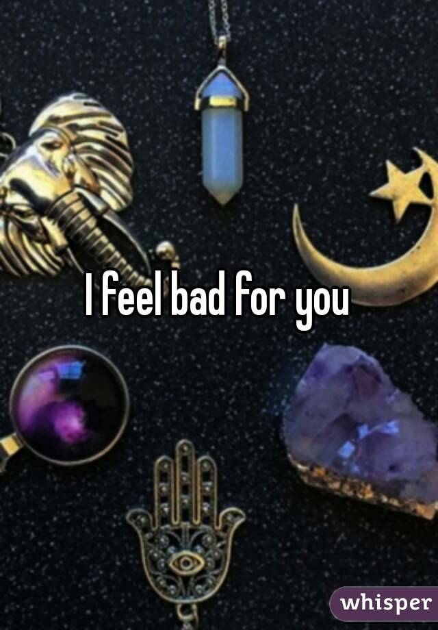 I feel bad for you