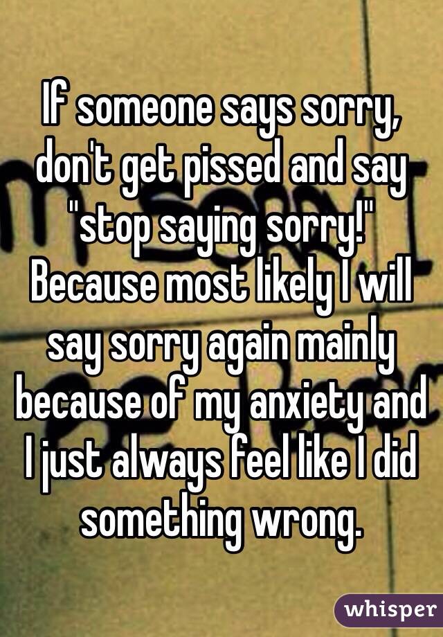 If someone says sorry, don't get pissed and say "stop saying sorry!" Because most likely I will say sorry again mainly because of my anxiety and  I just always feel like I did something wrong. 