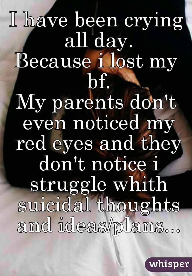 I have been crying all day.
Because i lost my bf.
My parents don't even noticed my red eyes and they don't notice i struggle whith suicidal thoughts and ideas/plans...
