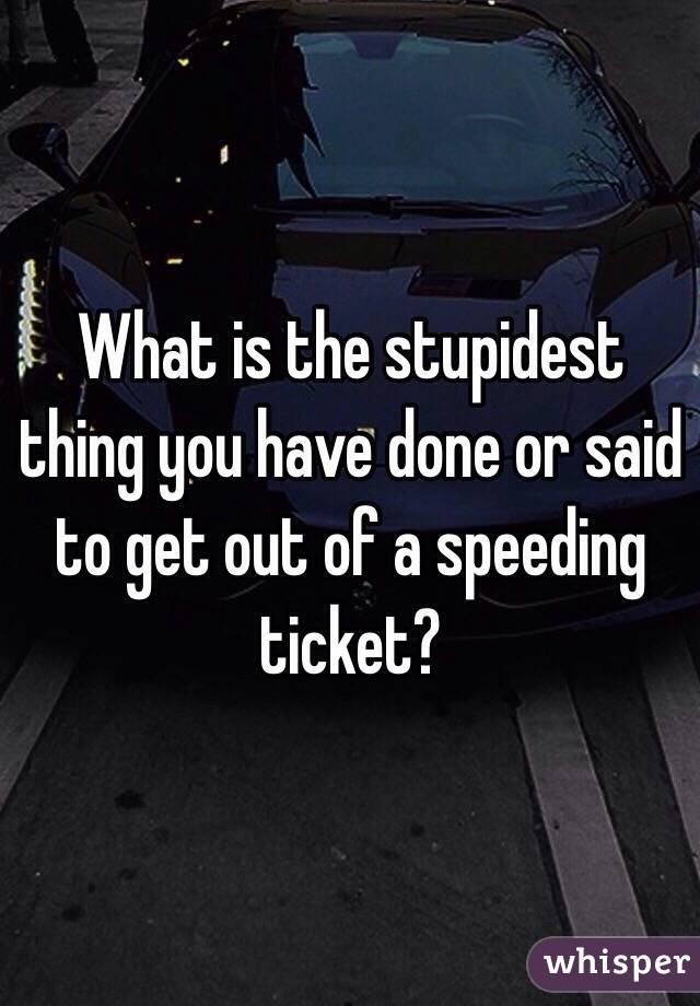 What is the stupidest thing you have done or said to get out of a speeding ticket?