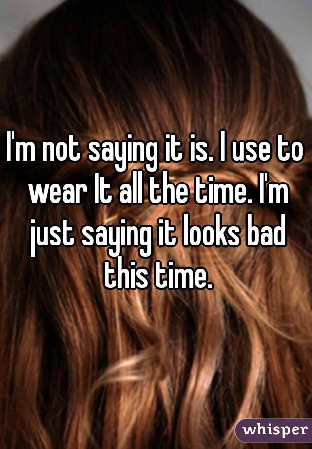 I'm not saying it is. I use to wear It all the time. I'm just saying it looks bad this time.