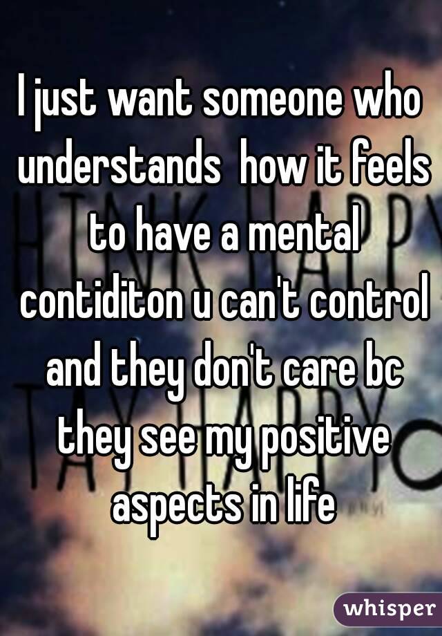 I just want someone who understands  how it feels to have a mental contiditon u can't control and they don't care bc they see my positive aspects in life