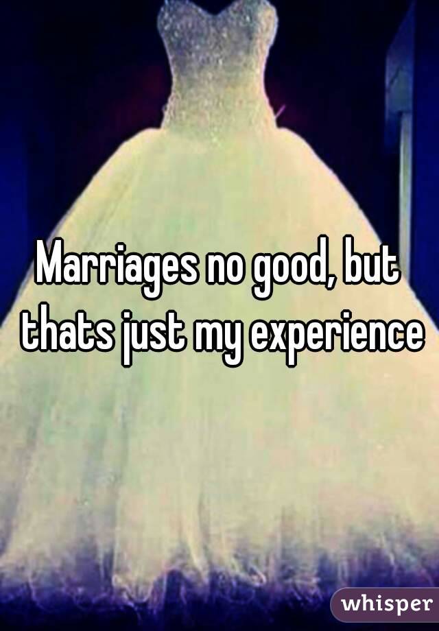 Marriages no good, but thats just my experience