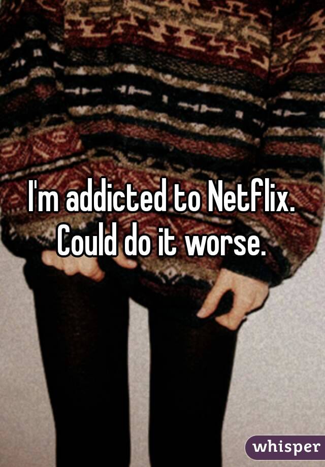 I'm addicted to Netflix. Could do it worse. 