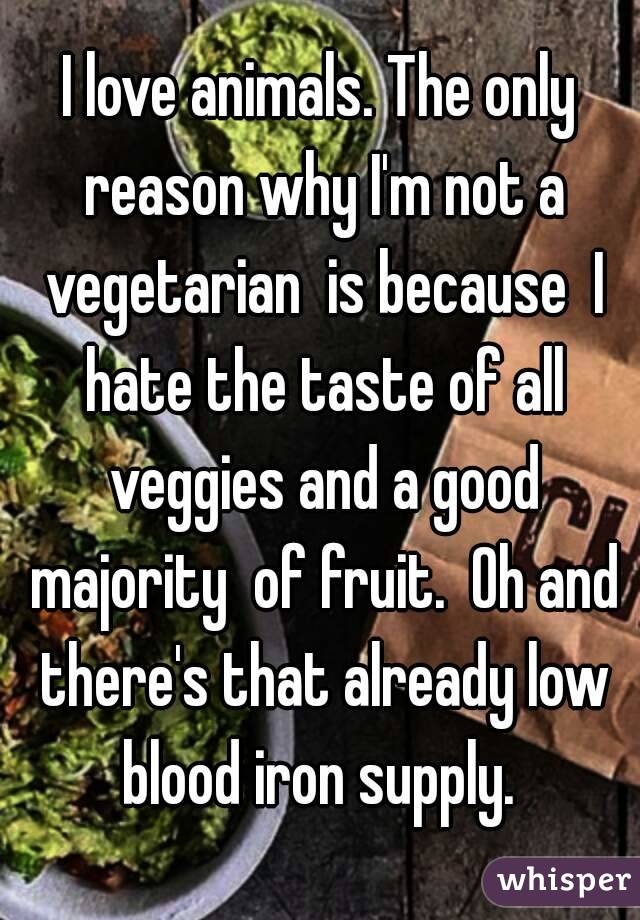 I love animals. The only reason why I'm not a vegetarian  is because  I hate the taste of all veggies and a good majority  of fruit.  Oh and there's that already low blood iron supply. 