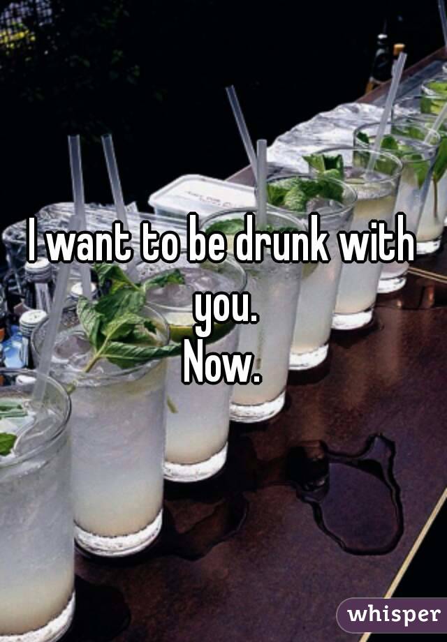 I want to be drunk with you.
Now.
