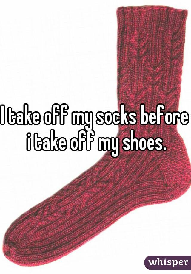 I take off my socks before i take off my shoes.