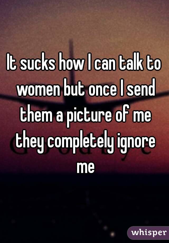 It sucks how I can talk to women but once I send them a picture of me they completely ignore me