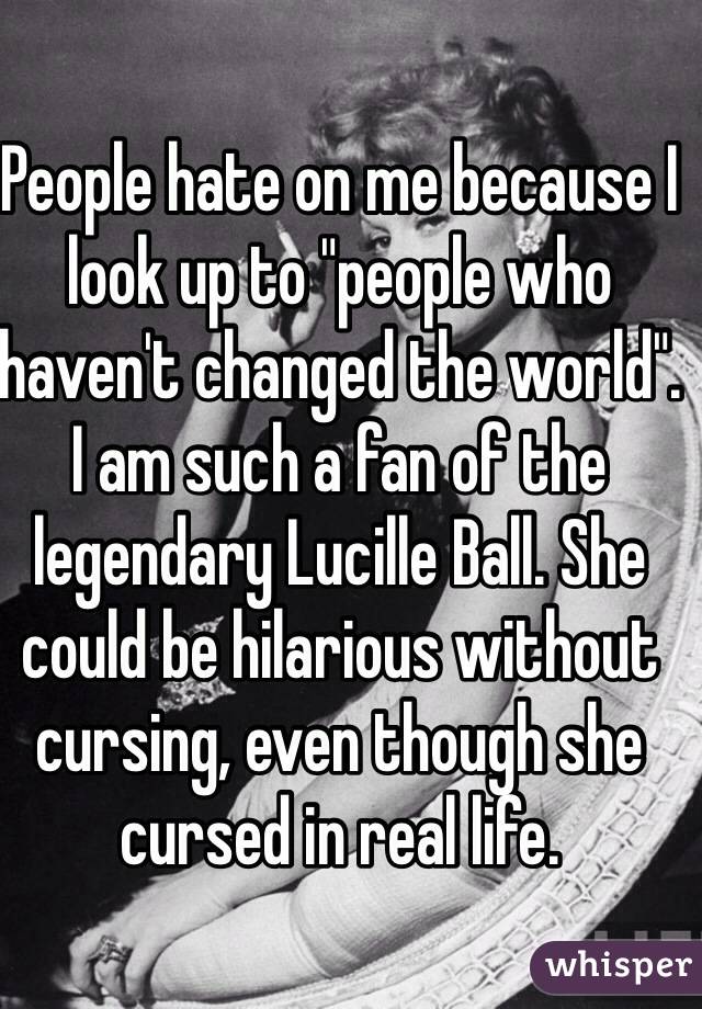 People hate on me because I look up to "people who haven't changed the world". I am such a fan of the legendary Lucille Ball. She could be hilarious without cursing, even though she cursed in real life. 