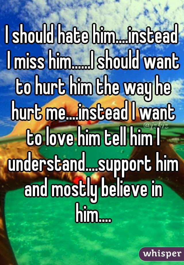 I should hate him....instead I miss him......I should want to hurt him the way he hurt me....instead I want to love him tell him I understand....support him and mostly believe in him....