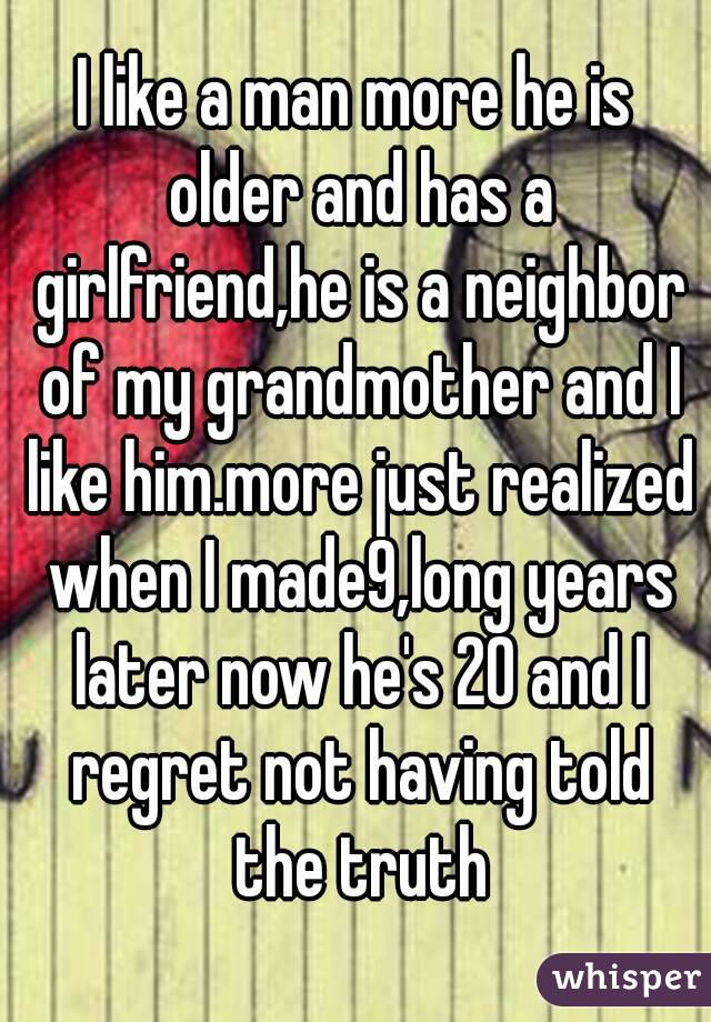 I like a man more he is older and has a girlfriend,he is a neighbor of my grandmother and I like him.more just realized when I made9,long years later now he's 20 and I regret not having told the truth