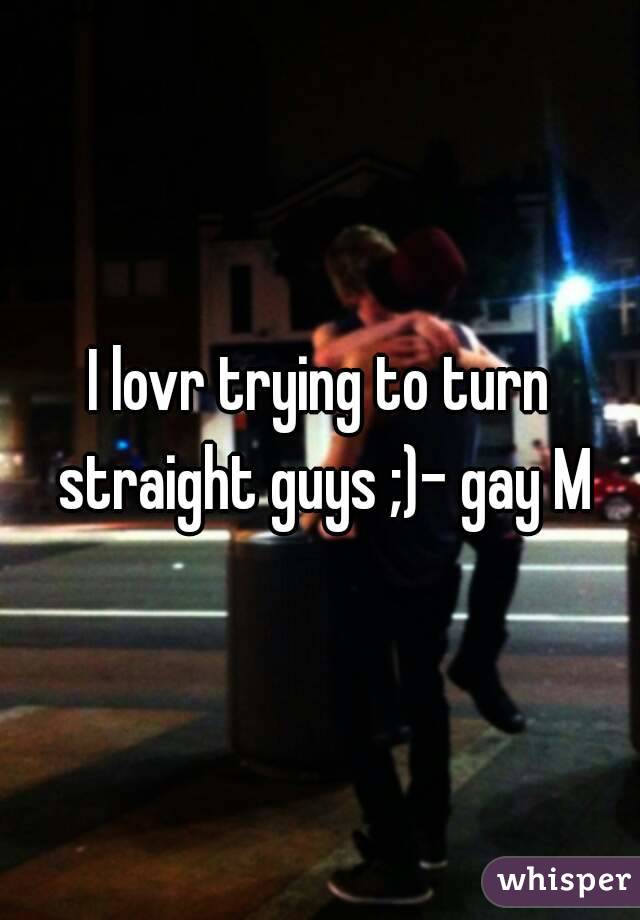 I lovr trying to turn straight guys ;)- gay M