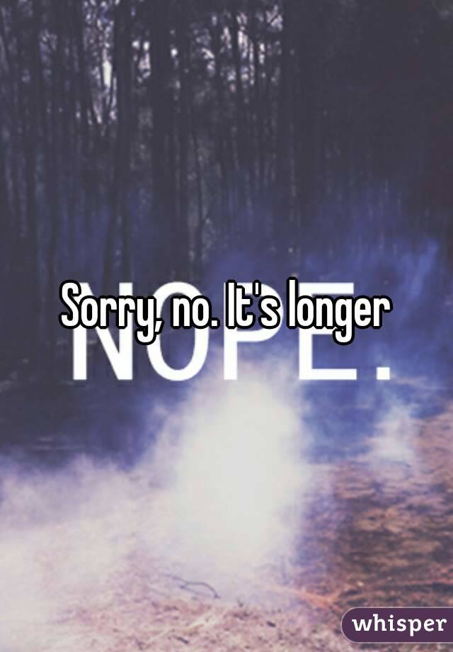 Sorry, no. It's longer