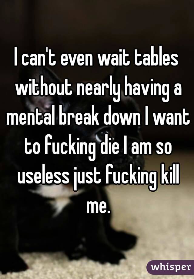 I can't even wait tables without nearly having a mental break down I want to fucking die I am so useless just fucking kill me.