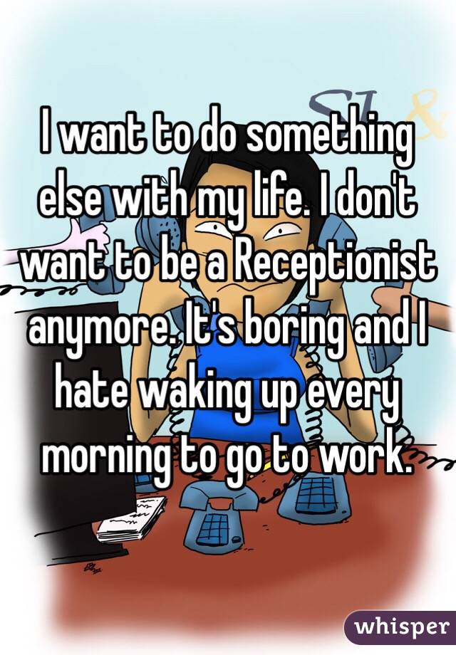 I want to do something else with my life. I don't want to be a Receptionist anymore. It's boring and I hate waking up every morning to go to work. 