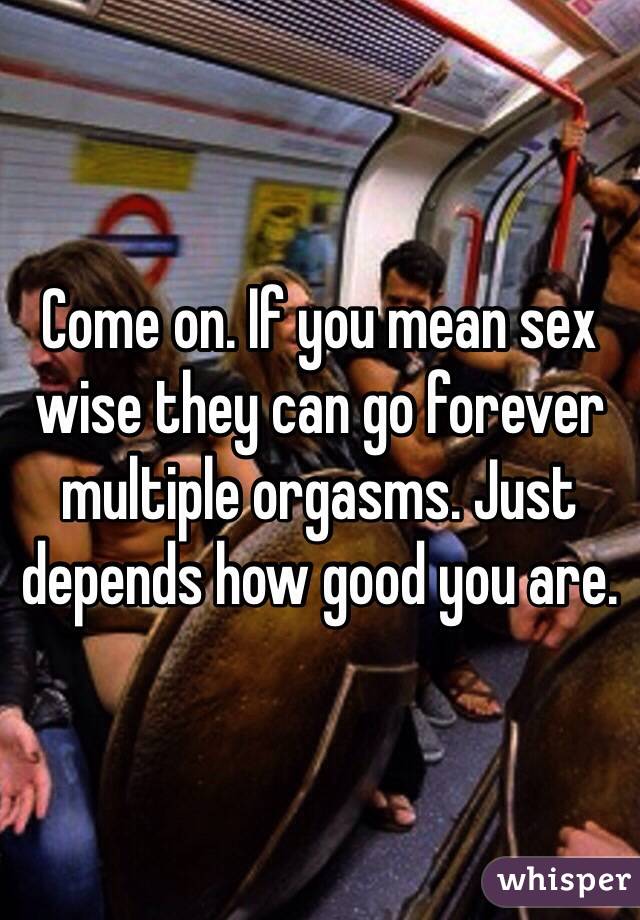 Come on. If you mean sex wise they can go forever multiple orgasms. Just depends how good you are.