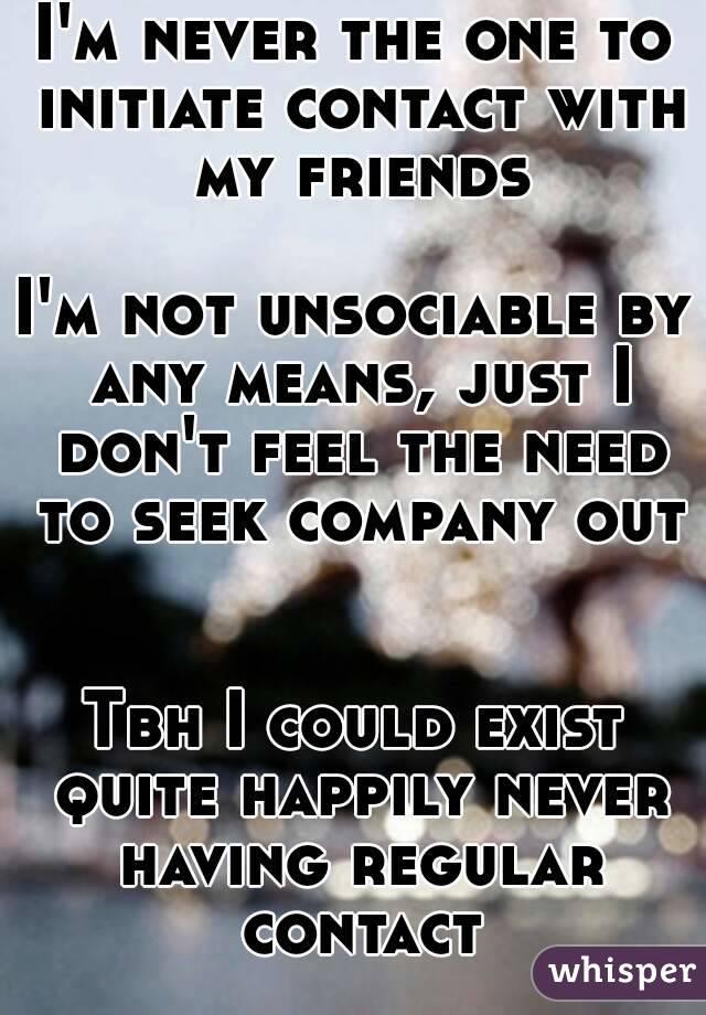 I'm never the one to initiate contact with my friends

I'm not unsociable by any means, just I don't feel the need to seek company out 

Tbh I could exist quite happily never having regular contact