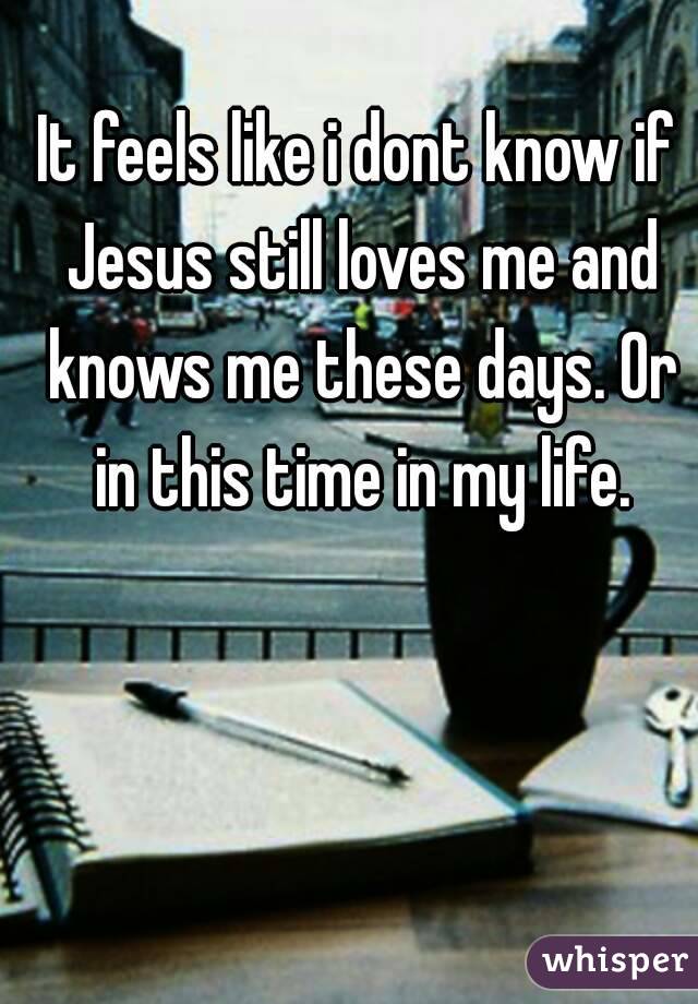 It feels like i dont know if Jesus still loves me and knows me these days. Or in this time in my life.