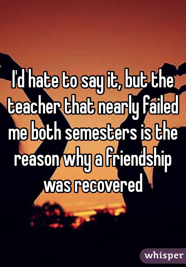 I'd hate to say it, but the teacher that nearly failed me both semesters is the reason why a friendship was recovered