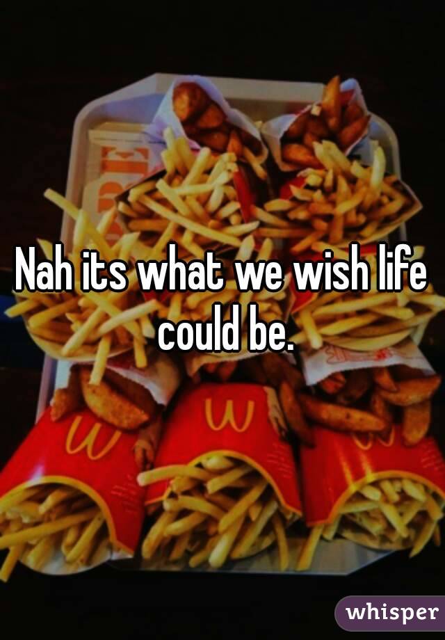 Nah its what we wish life could be.