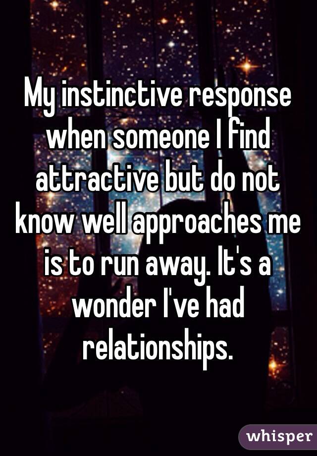 My instinctive response when someone I find attractive but do not know well approaches me is to run away. It's a wonder I've had relationships. 