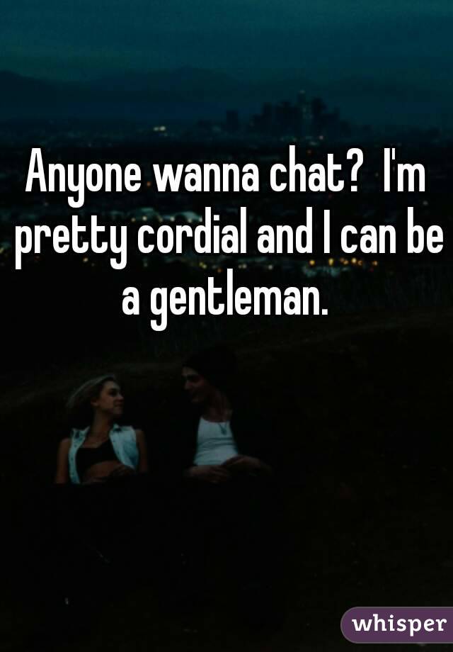 Anyone wanna chat?  I'm pretty cordial and I can be a gentleman. 