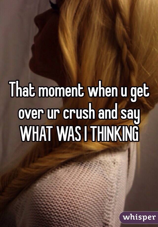 That moment when u get over ur crush and say WHAT WAS I THINKING