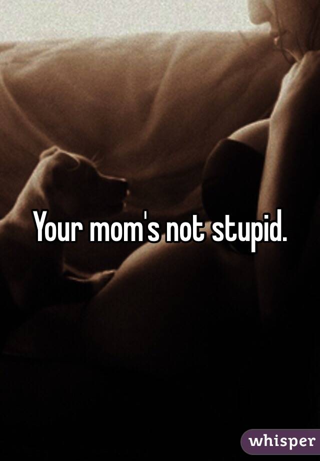 Your mom's not stupid.