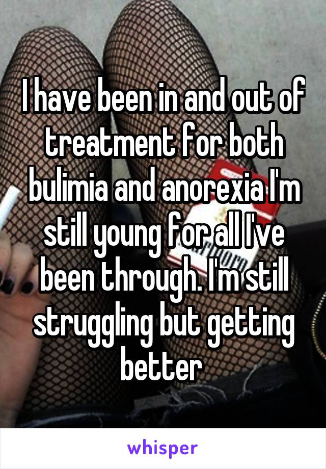 I have been in and out of treatment for both bulimia and anorexia I'm still young for all I've been through. I'm still struggling but getting better 