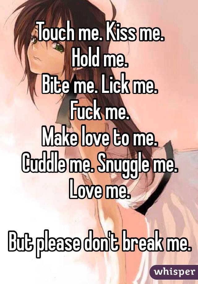 Touch me. Kiss me.
Hold me.
Bite me. Lick me.
Fuck me.
Make love to me.
Cuddle me. Snuggle me.
Love me.

But please don't break me.
