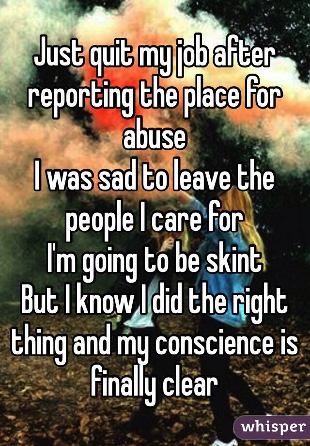 Just quit my job after reporting the place for abuse
I was sad to leave the people I care for
I'm going to be skint
But I know I did the right thing and my conscience is finally clear 