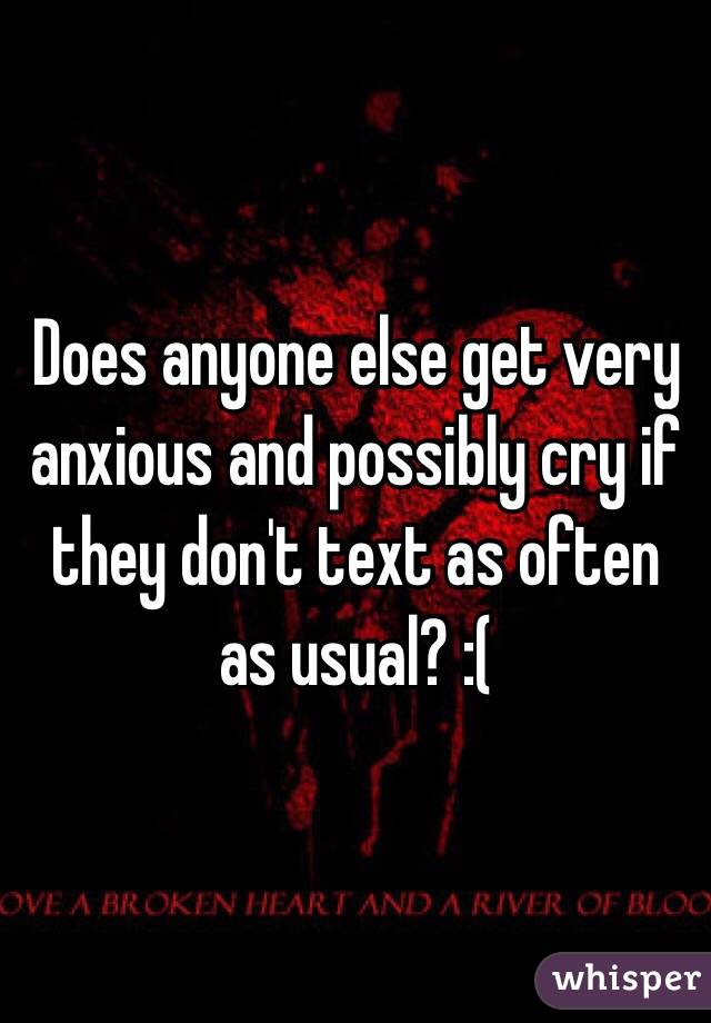 Does anyone else get very anxious and possibly cry if they don't text as often as usual? :( 