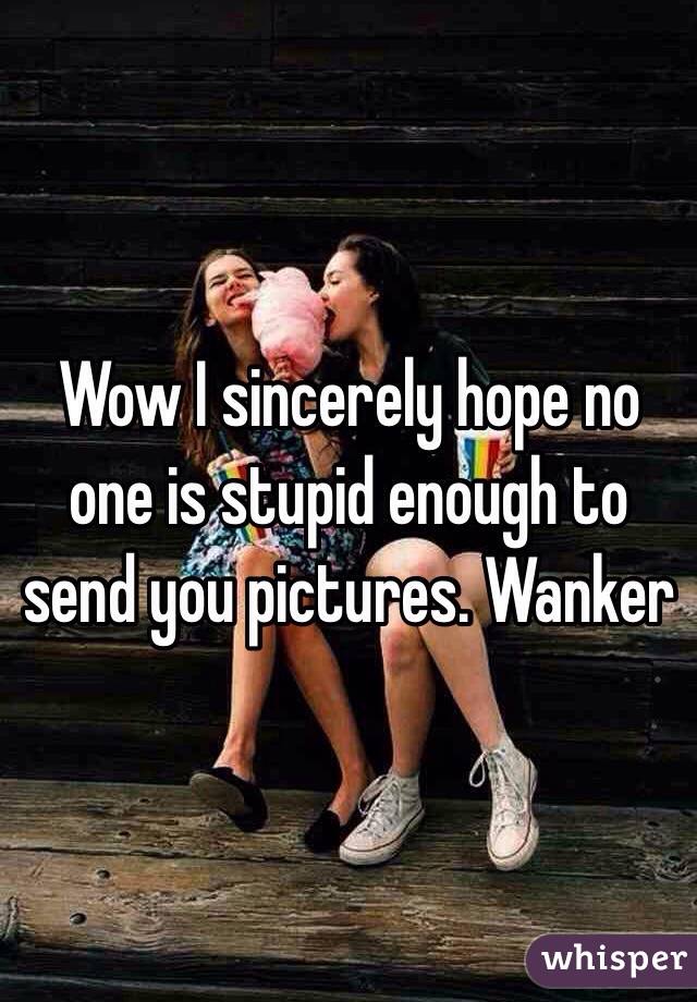 Wow I sincerely hope no one is stupid enough to send you pictures. Wanker