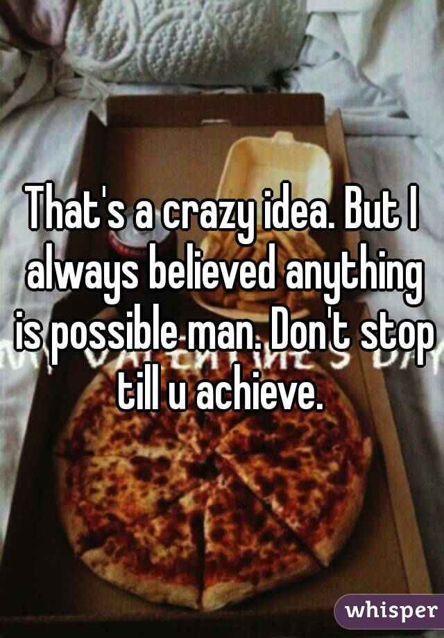 That's a crazy idea. But I always believed anything is possible man. Don't stop till u achieve. 