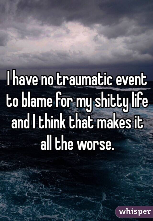 I have no traumatic event to blame for my shitty life and I think that makes it all the worse. 