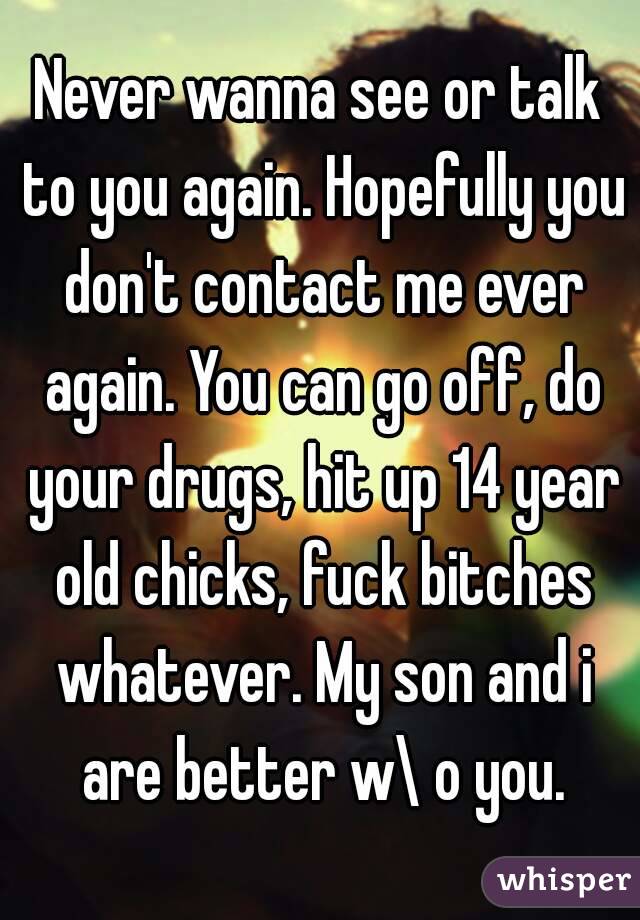 Never wanna see or talk to you again. Hopefully you don't contact me ever again. You can go off, do your drugs, hit up 14 year old chicks, fuck bitches whatever. My son and i are better w\ o you.