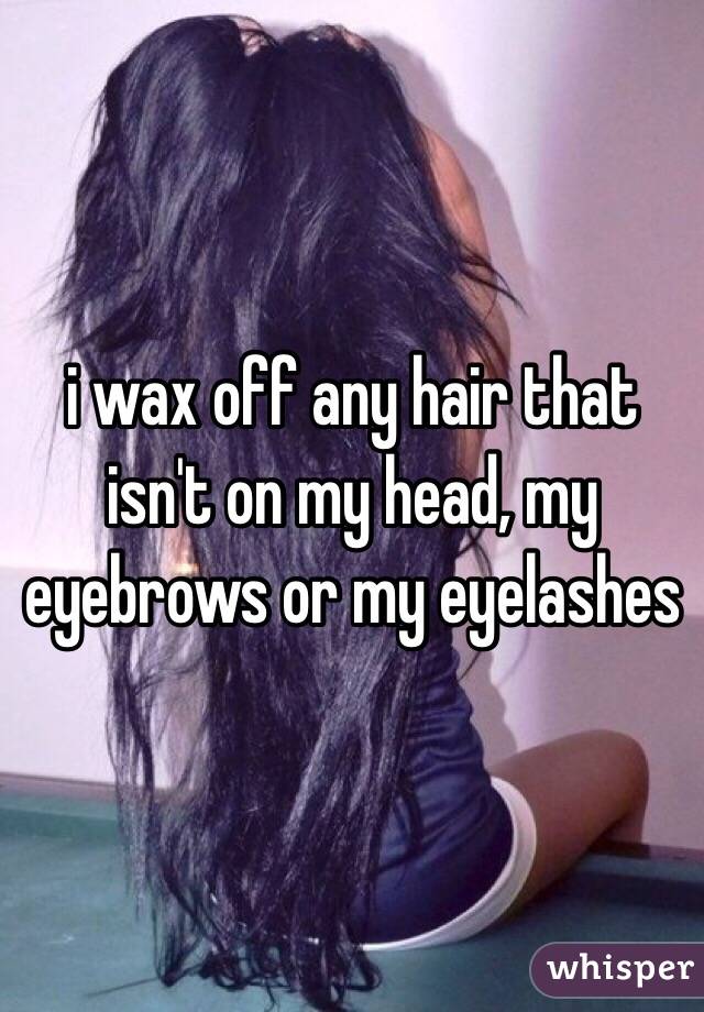 i wax off any hair that isn't on my head, my eyebrows or my eyelashes