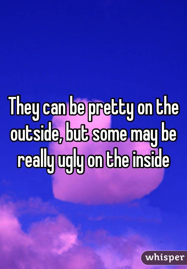 They can be pretty on the outside, but some may be really ugly on the inside