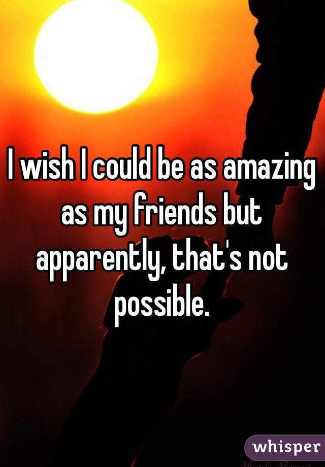 I wish I could be as amazing as my friends but apparently, that's not possible. 