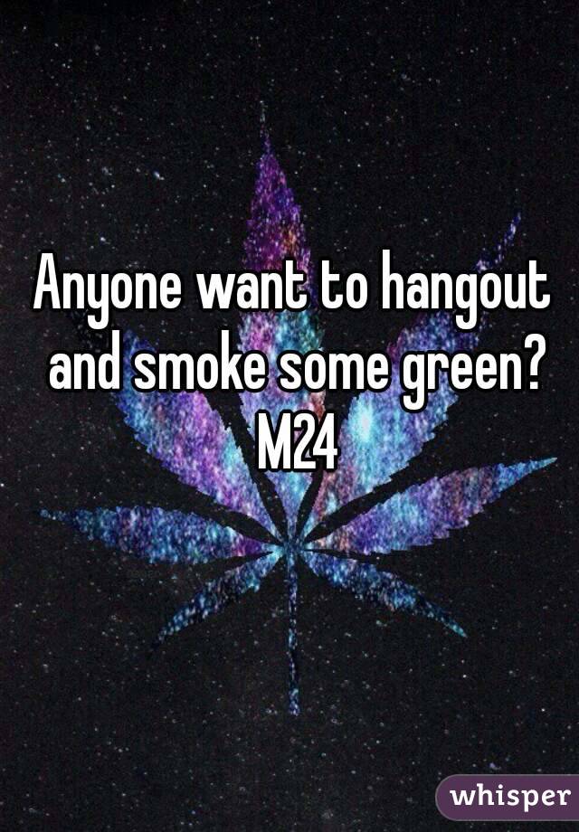 Anyone want to hangout and smoke some green? M24