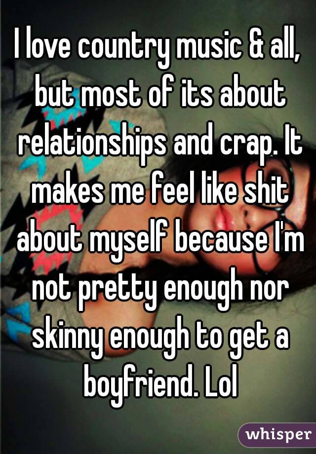 I love country music & all, but most of its about relationships and crap. It makes me feel like shit about myself because I'm not pretty enough nor skinny enough to get a boyfriend. Lol