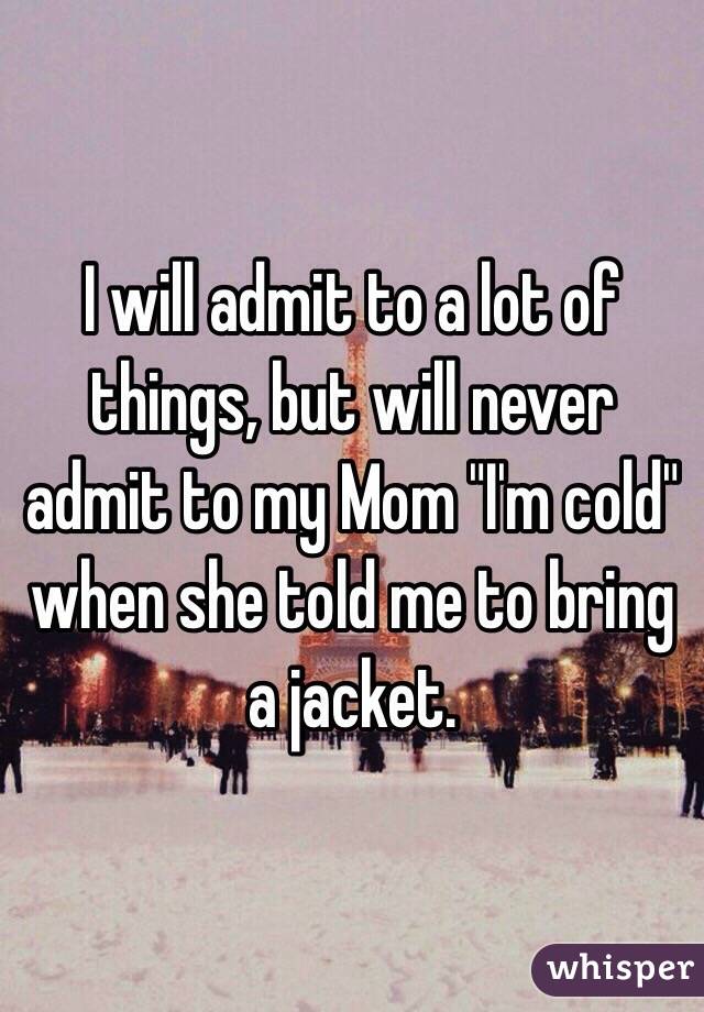 I will admit to a lot of things, but will never admit to my Mom "I'm cold" when she told me to bring a jacket. 