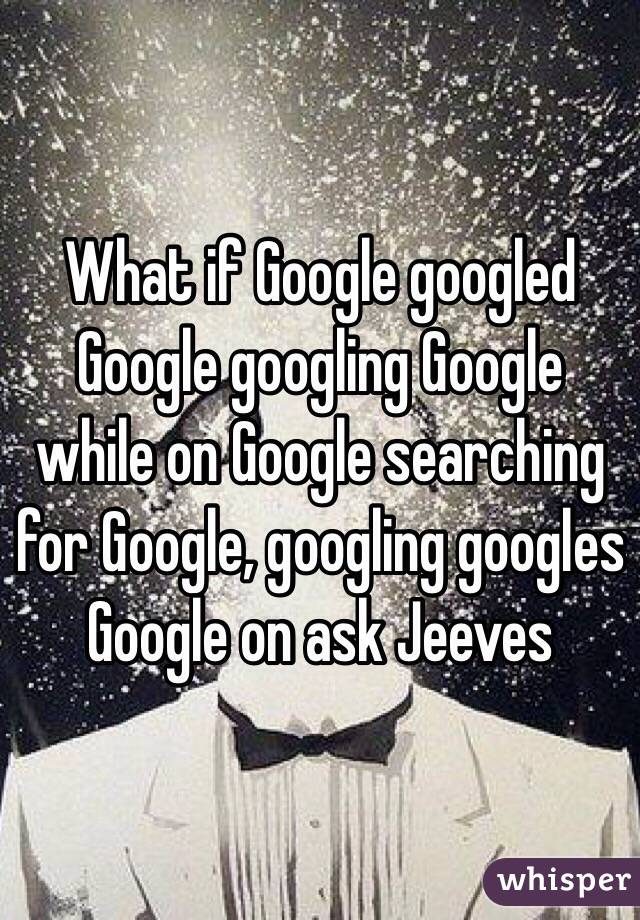 What if Google googled Google googling Google while on Google searching for Google, googling googles Google on ask Jeeves 