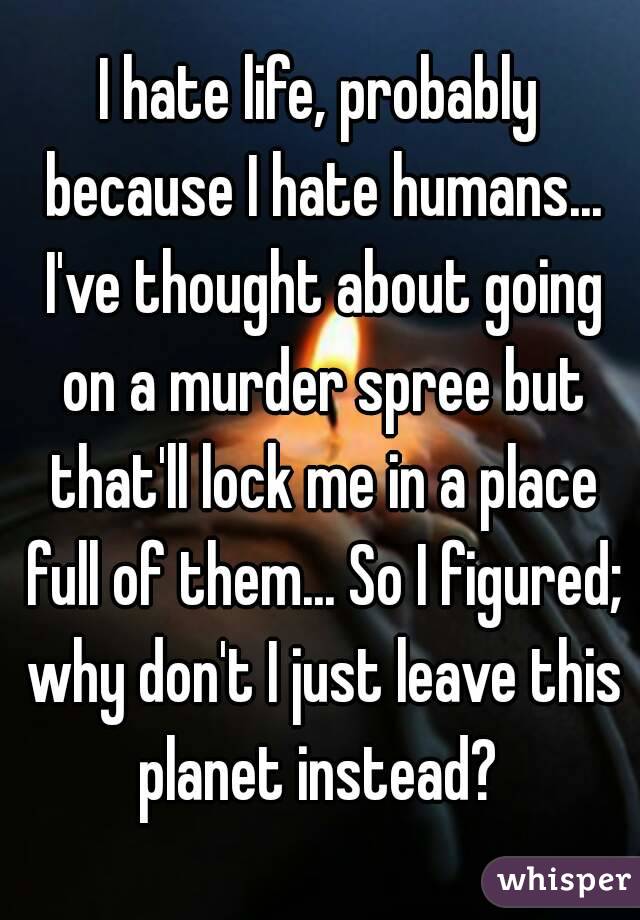 I hate life, probably because I hate humans... I've thought about going on a murder spree but that'll lock me in a place full of them... So I figured; why don't I just leave this planet instead? 