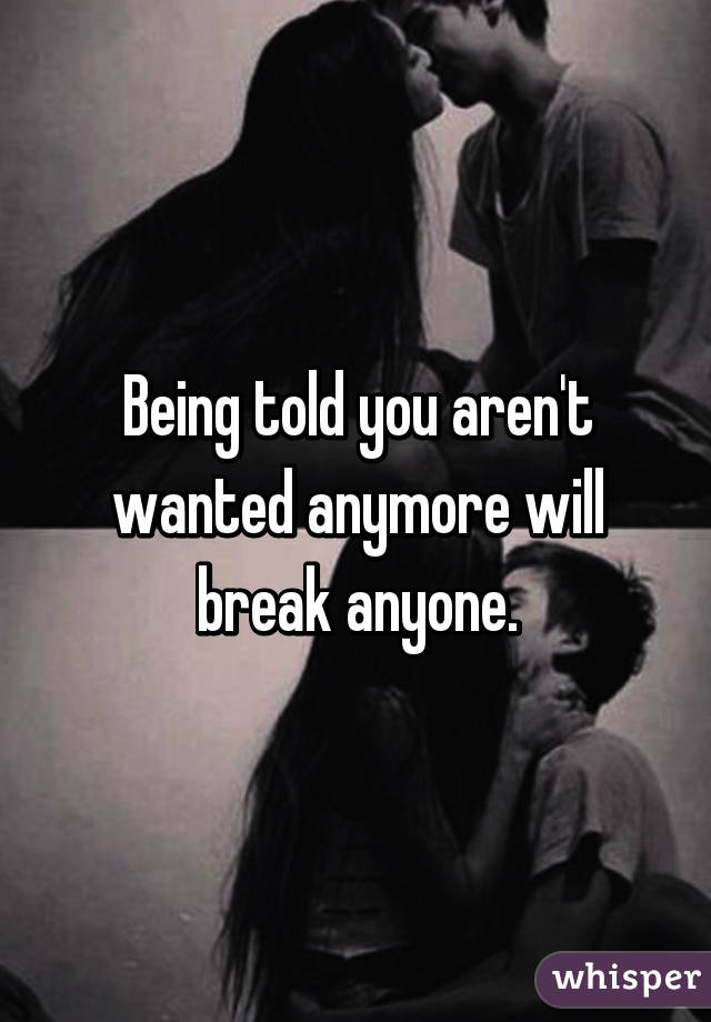 Being told you aren't wanted anymore will break anyone.